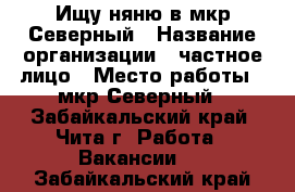 Ищу няню в мкр,Северный › Название организации ­ частное лицо › Место работы ­ мкр Северный - Забайкальский край, Чита г. Работа » Вакансии   . Забайкальский край